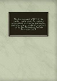 The licensing act of 1872 in its relation to the Lord's Day: returns from magistrates, police authorities, and others, to a circular of enquiries . Lord's Day Observance Society, December, 1873