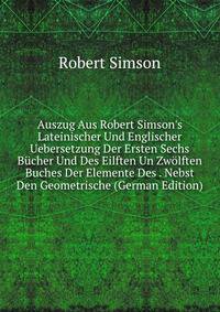 Auszug Aus Robert Simson's Lateinischer Und Englischer Uebersetzung Der Ersten Sechs B?cher Und Des Eilften Un Zw?lften Buches Der Elemente Des . Nebst Den Geometrische (German Edition)