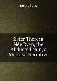 Sister Theresa, Nee Ryan, the Abducted Nun, a Metrical Narrative