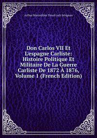 Don Carlos VII Et L'espagne Carliste: Histoire Politique Et Militaire De La Guerre Carliste De 1872 ? 1876, Volume 1 (French Edition)