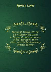 Maynooth College: Or, the Law Affecting the Grant to Maynooth, with the Nature of the Instruction There Given, and the Parliamentary Debates Thereon