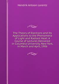 The Theory of Electrons and Its Applications to the Phenomena of Light and Radiant Heat: A Course of Lectures Delivered in Columbia University, New York, in March and April, 1906