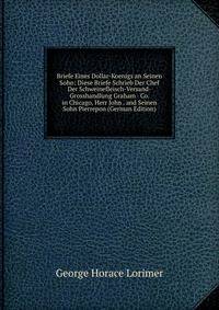 Briefe Eines Dollar-Koenigs an Seinen Sohn: Diese Briefe Schrieb Der Chef Der Schweinefleisch-Versand-Grosshandlung Graham &amp; Co. in Chicago, Herr John . and Seinen Sohn Pierrepon (German Edition)