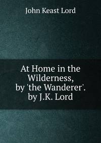 At Home in the Wilderness, by 'the Wanderer'. by J.K. Lord