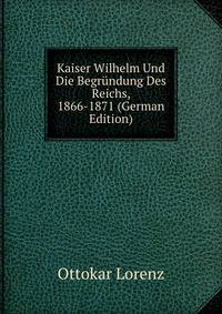 Kaiser Wilhelm Und Die Begrundung Des Reichs, 1866-1871 (German Edition)