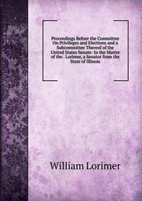 Proceedings Before the Committee On Privileges and Elections and a Subcommittee Thereof of the United States Senate: In the Matter of the . Lorimer, a Senator from the State of Illinois