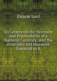 Six Letters On the Necessity and Practicability of a National Currency: And the Principles and Measures Essential to It