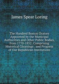 The Hundred Boston Orators Appointed by the Municipal Authorities and Other Public Bodies, from 1770-1852: Comprising Historical Gleanings . and Progress of Our Republican Institutions