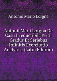 Antonii Marii Lorgna De Casu Irreductibili Tertii Gradus Et Seriebus Infinitis Exercitatio Analytica (Latin Edition)