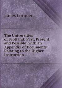 The Universities of Scotland: Past, Present, and Possible; with an Appendix of Documents Relating to the Higher Instruction