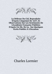 La D?fense Du Cid, Reproduite D'Apr?s L'Imprim? De 1637, Et Observations Sur Les Sentiments De L'Acad?mie Fran?aise Publi?es D'Apr?s Un Ms. De La . Sur Quelques ?crits Publi?s ? L'Occasion