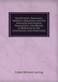 Nullification, Secession, Webster's Argument, and the Kentucky and Virginia Resolutions: Considered in Reference to the Constitution and Historically