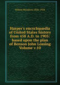 Harper's encyclop?dia of United States history from 458 A.D. to 1905: based upon the plan of Benson John Lossing Volume v.10