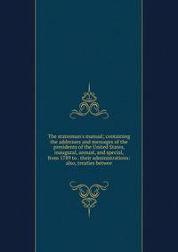 The statesman's manual; containing the addresses and messages of the presidents of the United States, inaugural, annual, and special, from 1789 to . their administrations: also, treaties betwee