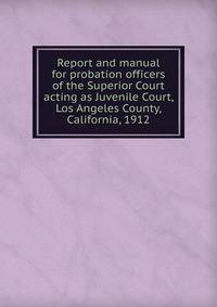 Report and manual for probation officers of the Superior Court acting as Juvenile Court, Los Angeles County, California, 1912