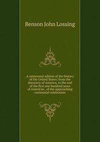 A centennial edition of the history of the United States: from the discovery of America, to the end of the first one hundred years of American . of the approaching centennial celebration