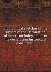 Biographical sketches of the signers of the Declaration of American independence: the declaration historically considered;