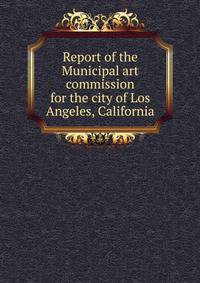 Report of the Municipal art commission for the city of Los Angeles, California
