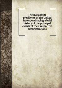 The lives of the presidents of the United States; embracing a brief history of the principal events of their respective administrations