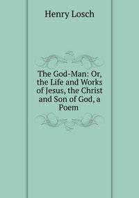 The God-Man: Or, the Life and Works of Jesus, the Christ and Son of God, a Poem .
