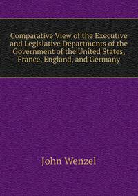 Comparative View of the Executive and Legislative Departments of the Government of the United States, France, England, and Germany