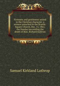 Firmness and gentleness united in the Christian character: a sermon preached in the Brattle-Square Church, Dec. 15, 1861, the Sunday succeeding the death of Hon. Richard Sullivan