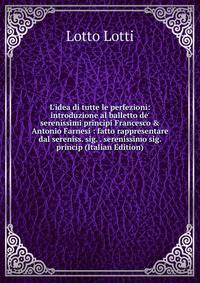L'idea di tutte le perfezioni: introduzione al balletto de' serenissimi principi Francesco &amp; Antonio Farnesi : fatto rappresentare dal sereniss. sig. . serenissimo sig. princip (Italian Edition)