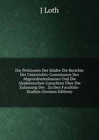 Die Petitionen Der Stadte Die Berichte Der Unterrichts-Commission Des Abgeordnetenhauses Und Die Akademischen Gutachten Uber Die Zulassung Der . Zu Den Facultats-Studien (German Edition)