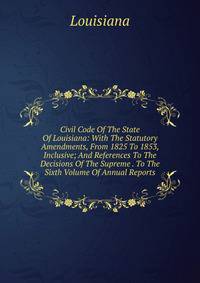 Civil Code Of The State Of Louisiana: With The Statutory Amendments, From 1825 To 1853, Inclusive; And References To The Decisions Of The Supreme . To The Sixth Volume Of Annual Reports