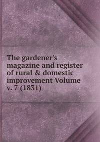 The gardener's magazine and register of rural &amp; domestic improvement Volume v. 7 (1831)