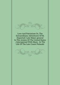 Love And Patriotism Or, The Extraordinary Adventures Of M. Duportail: Late Major-general In The Armies Of The United States ; Interspersed With Many . In The Life Of The Late Count Pulauski