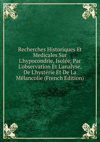 Recherches Historiques Et Medicales Sur L'hypocondrie, Isol?e, Par L'observation Et L'analyse, De L'hyst?rie Et De La M?lancolie (French Edition)