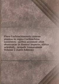 Flora Cochinchinensis: sistens plantas in regno Cochinchina nascentes : quibus accedunt aliae observatae in Sinensi imperio, Africa orientali, . sexuale Linnaeanum Volume 2 (Latin Edition)