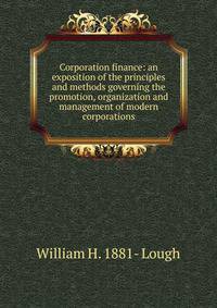 Corporation finance: an exposition of the principles and methods governing the promotion, organization and management of modern corporations
