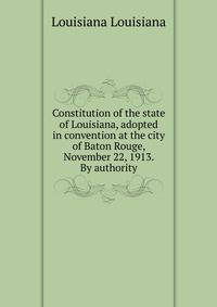 Constitution of the state of Louisiana, adopted in convention at the city of Baton Rouge, November 22, 1913. By authority