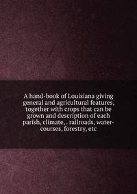 A hand-book of Louisiana giving general and agricultural features, together with crops that can be grown and description of each parish, climate, . railroads, water-courses, forestry, etc