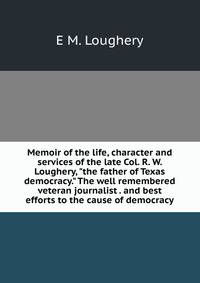 Memoir of the life, character and services of the late Col. R. W. Loughery, "the father of Texas democracy." The well remembered veteran journalist . and best efforts to the cause of democracy