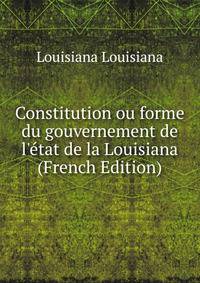 Constitution ou forme du gouvernement de l'?tat de la Louisiana (French Edition)