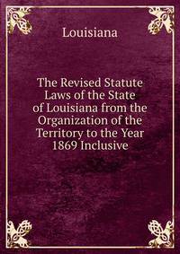 The Revised Statute Laws of the State of Louisiana from the Organization of the Territory to the Year 1869 Inclusive