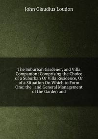 The Suburban Gardener, and Villa Companion: Comprising the Choice of a Suburban Or Villa Residence, Or of a Situation On Which to Form One; the . and General Management of the Garden and