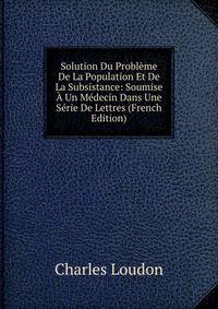 Solution Du Probleme De La Population Et De La Subsistance: Soumise A Un Medecin Dans Une Serie De Lettres (French Edition)