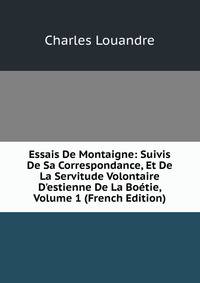 Essais De Montaigne: Suivis De Sa Correspondance, Et De La Servitude Volontaire D'estienne De La Bo?tie, Volume 1 (French Edition)