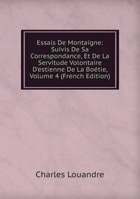 Essais De Montaigne: Suivis De Sa Correspondance, Et De La Servitude Volontaire D'estienne De La Bo?tie, Volume 4 (French Edition)