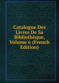 Catalogue Des Livres De Sa Bibliotheque, Volume 6 (French Edition)