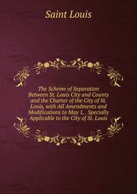 The Scheme of Separation Between St. Louis City and County and the Charter of the City of St. Louis, with All Amendments and Modifications to May 1, . Specially Applicable to the City of St. Louis