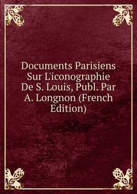 Documents Parisiens Sur L'iconographie De S. Louis, Publ. Par A. Longnon (French Edition)
