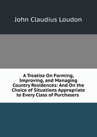 A Treatise On Forming, Improving, and Managing Country Residences: And On the Choice of Situations Appropriate to Every Class of Purchasers .