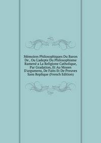 M?moires Philosophiques Du Baron De , Ou L'adepte Du Philosophisme Ramen? a La Religione Catholique, Par Gradation, Et Au Moyen D'argumens, De Faits Et De Preuves Sans Replique (French Edition)