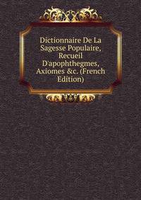 Dictionnaire De La Sagesse Populaire, Recueil D'apophthegmes, Axiomes &amp;c. (French Edition)
