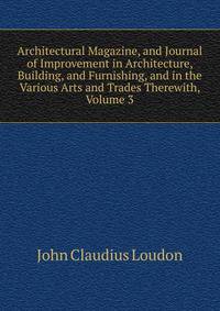 Architectural Magazine, and Journal of Improvement in Architecture, Building, and Furnishing, and in the Various Arts and Trades Therewith, Volume 3